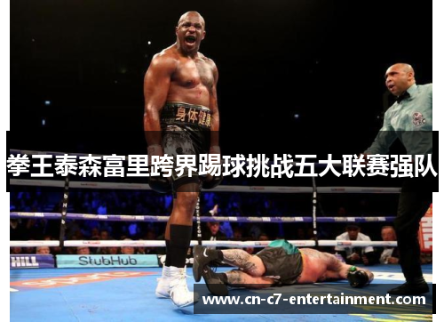 拳王泰森富里跨界踢球挑战五大联赛强队