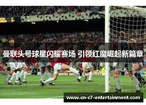 曼联头号球星闪耀赛场 引领红魔崛起新篇章